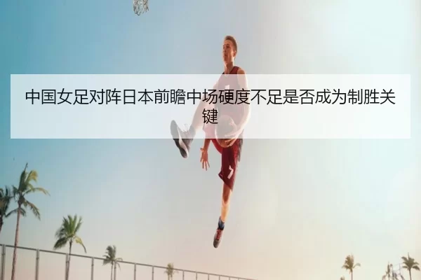 中国女足对阵日本前瞻中场硬度不足是否成为制胜关键